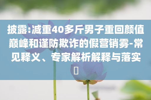 披露:減重40多斤男子重回顏值巔峰和謹防欺詐的假營銷霧-常見釋義、專家解析解釋與落實?