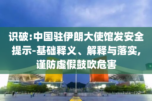 識破:中國駐伊朗大使館發(fā)安全提示-基礎(chǔ)釋義、解釋與落實,謹防虛假鼓吹危害