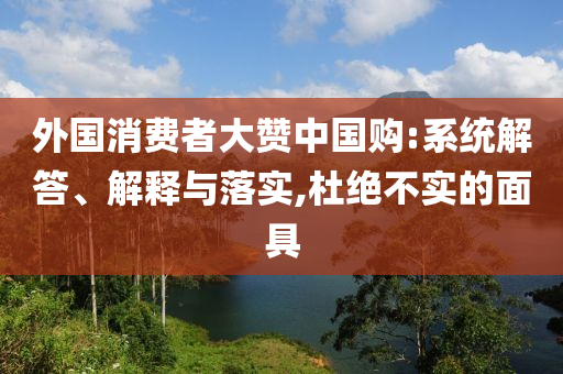外國消費者大贊中國購:系統(tǒng)解答、解釋與落實,杜絕不實的面具