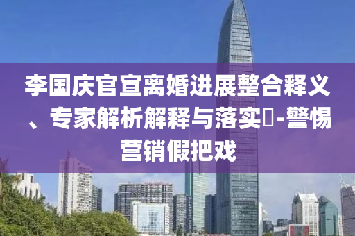 李國慶官宣離婚進展整合釋義、專家解析解釋與落實?-警惕營銷假把戲