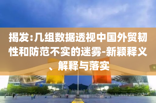 揭發(fā):幾組數(shù)據(jù)透視中國外貿(mào)韌性和防范不實的迷霧-新穎釋義、解釋與落實
