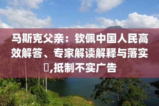 馬斯克父親：欽佩中國人民高效解答、專家解讀解釋與落實?,抵制不實廣告