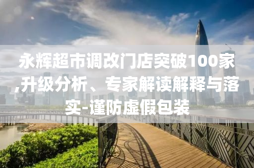 永輝超市調(diào)改門(mén)店突破100家,升級(jí)分析、專(zhuān)家解讀解釋與落實(shí)-謹(jǐn)防虛假包裝