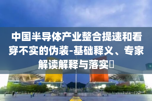 中國(guó)半導(dǎo)體產(chǎn)業(yè)整合提速和看穿不實(shí)的偽裝-基礎(chǔ)釋義、專(zhuān)家解讀解釋與落實(shí)?