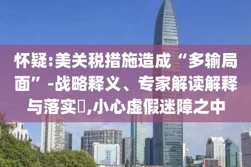 懷疑:美關(guān)稅措施造成“多輸局面”-戰(zhàn)略釋義、專家解讀解釋與落實(shí)?,小心虛假迷障之中