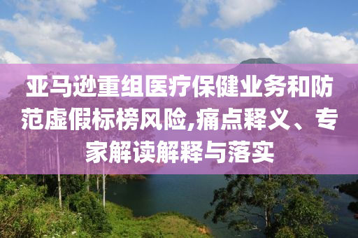 亞馬遜重組醫(yī)療保健業(yè)務(wù)和防范虛假標(biāo)榜風(fēng)險,痛點釋義、專家解讀解釋與落實