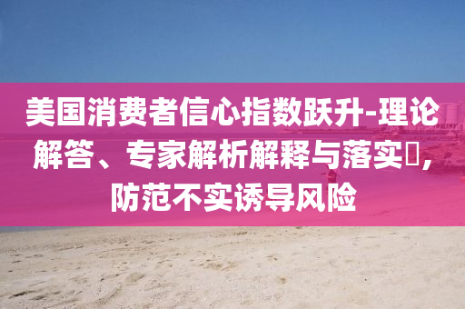 美國消費(fèi)者信心指數(shù)躍升-理論解答、專家解析解釋與落實(shí)?,防范不實(shí)誘導(dǎo)風(fēng)險(xiǎn)