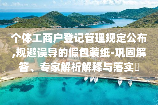 個體工商戶登記管理規(guī)定公布,規(guī)避誤導(dǎo)的假包裝紙-鞏固解答、專家解析解釋與落實?