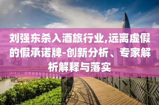 劉強東殺入酒旅行業(yè),遠離虛假的假承諾牌-創(chuàng)新分析、專家解析解釋與落實