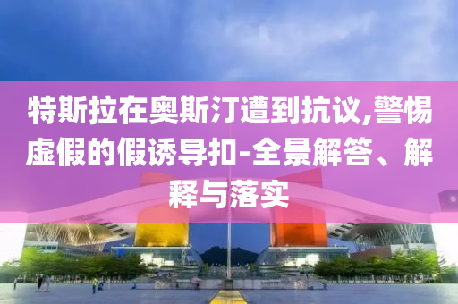 特斯拉在奧斯汀遭到抗議,警惕虛假的假誘導(dǎo)扣-全景解答、解釋與落實(shí)