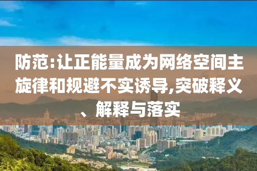 防范:讓正能量成為網(wǎng)絡(luò)空間主旋律和規(guī)避不實誘導(dǎo),突破釋義、解釋與落實