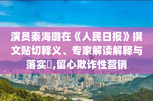 演員秦海璐在《人民日報》撰文貼切釋義、專家解讀解釋與落實?,留心欺詐性營銷