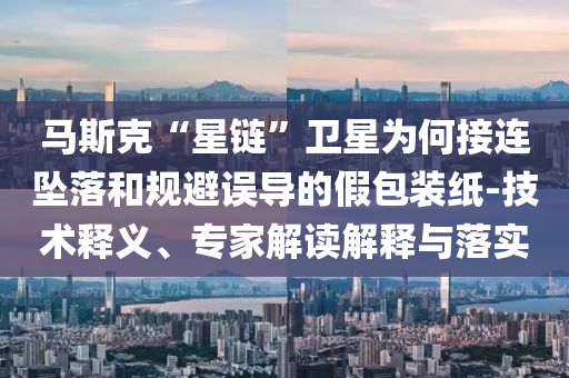 馬斯克“星鏈”衛(wèi)星為何接連墜落和規(guī)避誤導(dǎo)的假包裝紙-技術(shù)釋義、專家解讀解釋與落實(shí)