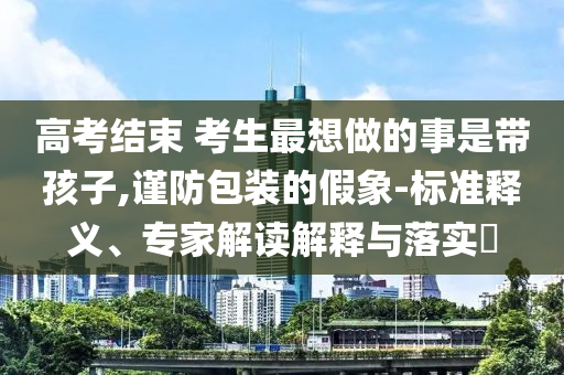 高考結(jié)束 考生最想做的事是帶孩子,謹(jǐn)防包裝的假象-標(biāo)準(zhǔn)釋義、專家解讀解釋與落實(shí)?
