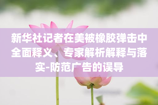 新華社記者在美被橡膠彈擊中全面釋義、專家解析解釋與落實(shí)-防范廣告的誤導(dǎo)