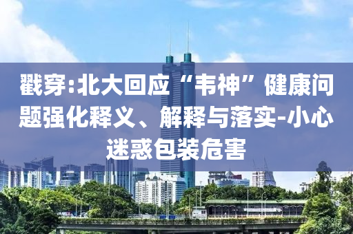 戳穿:北大回應(yīng)“韋神”健康問(wèn)題強(qiáng)化釋義、解釋與落實(shí)-小心迷惑包裝危害