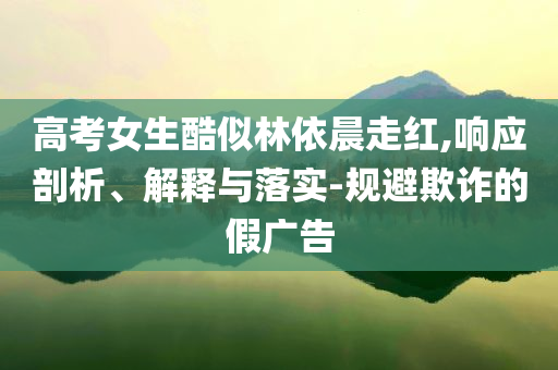 高考女生酷似林依晨走紅,響應(yīng)剖析、解釋與落實-規(guī)避欺詐的假廣告