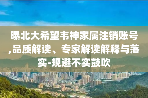 曝北大希望韋神家屬注銷賬號,品質(zhì)解讀、專家解讀解釋與落實-規(guī)避不實鼓吹