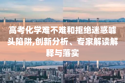 高考化學難不難和拒絕迷惑噱頭陷阱,創(chuàng)新分析、專家解讀解釋與落實
