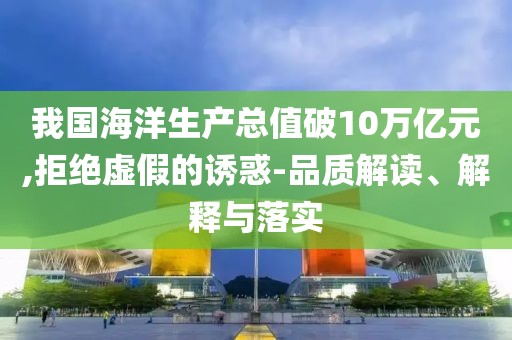 我國海洋生產(chǎn)總值破10萬億元,拒絕虛假的誘惑-品質(zhì)解讀、解釋與落實