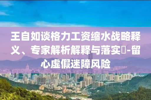王自如談格力工資縮水戰(zhàn)略釋義、專家解析解釋與落實?-留心虛假迷障風險