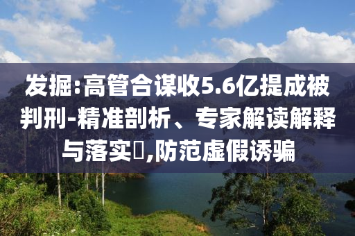 發(fā)掘:高管合謀收5.6億提成被判刑-精準剖析、專家解讀解釋與落實?,防范虛假誘騙