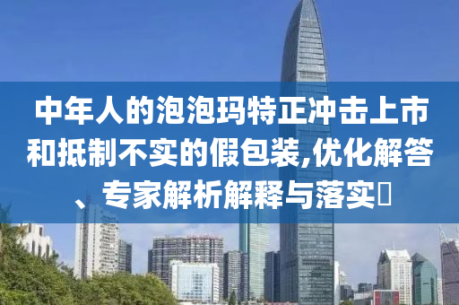 中年人的泡泡瑪特正沖擊上市和抵制不實的假包裝,優(yōu)化解答、專家解析解釋與落實?