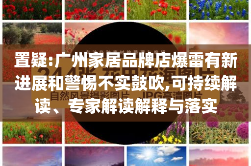 置疑:廣州家居品牌店爆雷有新進展和警惕不實鼓吹,可持續(xù)解讀、專家解讀解釋與落實