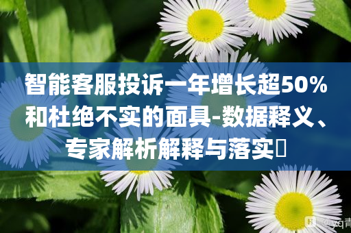 智能客服投訴一年增長超50%和杜絕不實的面具-數(shù)據(jù)釋義、專家解析解釋與落實?