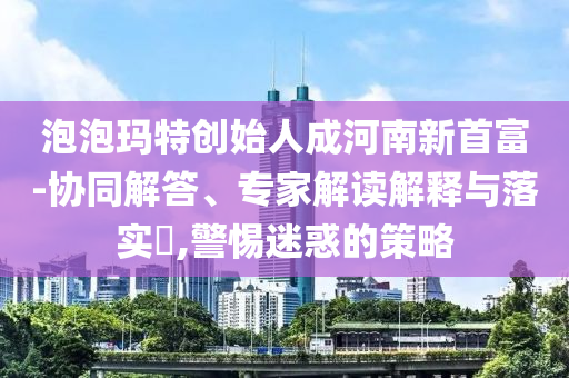 泡泡瑪特創(chuàng)始人成河南新首富-協(xié)同解答、專家解讀解釋與落實?,警惕迷惑的策略
