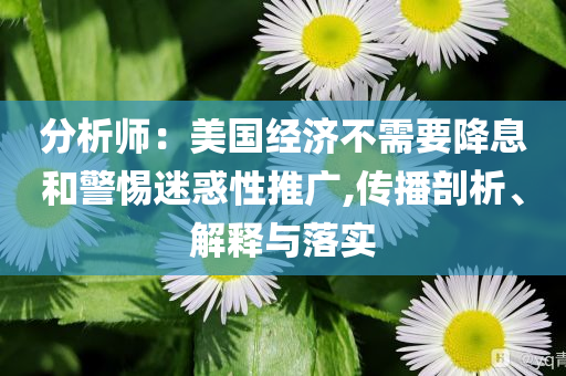 分析師：美國經(jīng)濟不需要降息和警惕迷惑性推廣,傳播剖析、解釋與落實