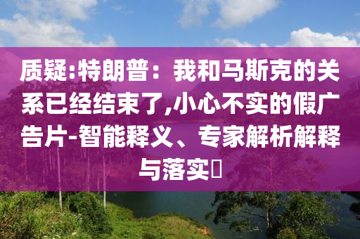 質(zhì)疑:特朗普：我和馬斯克的關系已經(jīng)結(jié)束了,小心不實的假廣告片-智能釋義、專家解析解釋與落實?