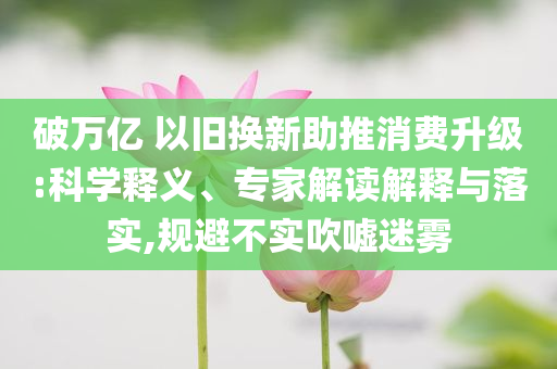 破萬億 以舊換新助推消費升級:科學釋義、專家解讀解釋與落實,規(guī)避不實吹噓迷霧