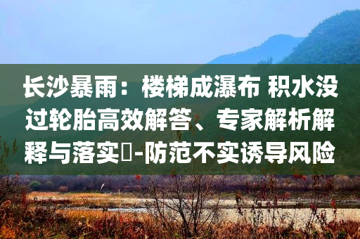 長(zhǎng)沙暴雨：樓梯成瀑布 積水沒(méi)過(guò)輪胎高效解答、專家解析解釋與落實(shí)?-防范不實(shí)誘導(dǎo)風(fēng)險(xiǎn)