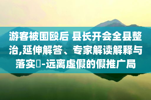 游客被圍毆后 縣長開會全縣整治,延伸解答、專家解讀解釋與落實?-遠離虛假的假推廣局