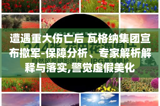 遭遇重大傷亡后 瓦格納集團宣布撤軍-保障分析、專家解析解釋與落實,警覺虛假美化