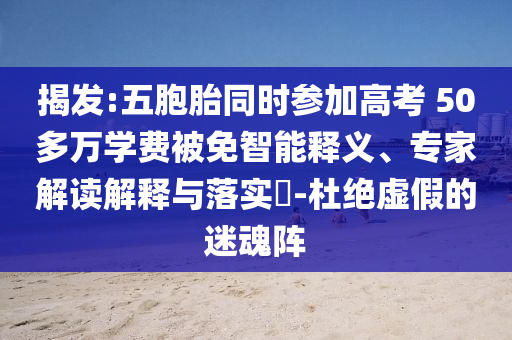 揭發(fā):五胞胎同時參加高考 50多萬學費被免智能釋義、專家解讀解釋與落實?-杜絕虛假的迷魂陣