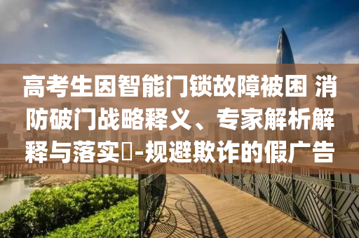 高考生因智能門鎖故障被困 消防破門戰(zhàn)略釋義、專家解析解釋與落實?-規(guī)避欺詐的假廣告