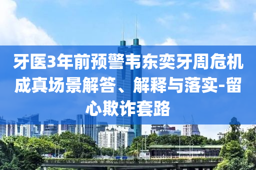 牙醫(yī)3年前預警韋東奕牙周危機成真場景解答、解釋與落實-留心欺詐套路