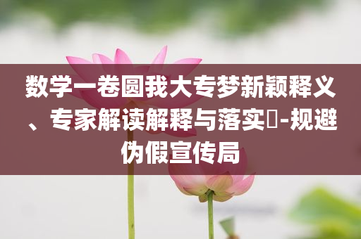 數(shù)學(xué)一卷圓我大專夢新穎釋義、專家解讀解釋與落實(shí)?-規(guī)避偽假宣傳局