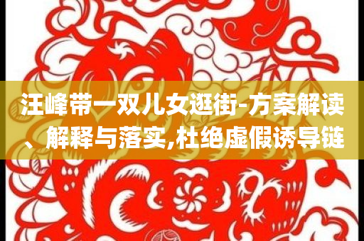 汪峰帶一雙兒女逛街-方案解讀、解釋與落實(shí),杜絕虛假誘導(dǎo)鏈
