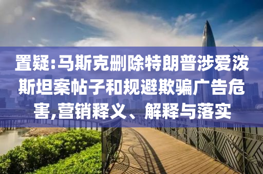 置疑:馬斯克刪除特朗普涉愛潑斯坦案帖子和規(guī)避欺騙廣告危害,營銷釋義、解釋與落實(shí)