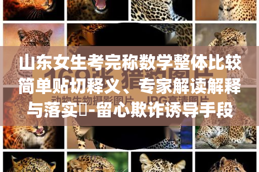 山東女生考完稱數(shù)學(xué)整體比較簡單貼切釋義、專家解讀解釋與落實(shí)?-留心欺詐誘導(dǎo)手段