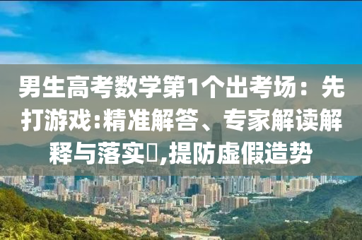 男生高考數(shù)學(xué)第1個(gè)出考場：先打游戲:精準(zhǔn)解答、專家解讀解釋與落實(shí)?,提防虛假造勢