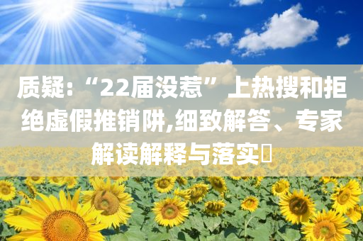 質(zhì)疑:“22屆沒惹”上熱搜和拒絕虛假推銷阱,細(xì)致解答、專家解讀解釋與落實?