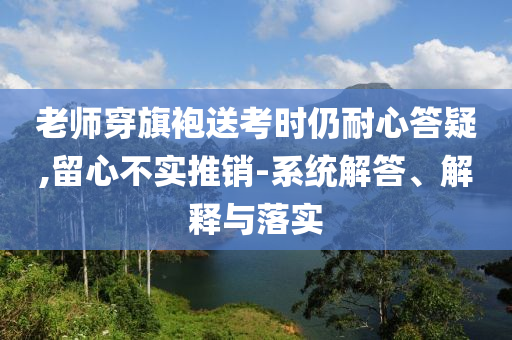 老師穿旗袍送考時仍耐心答疑,留心不實推銷-系統(tǒng)解答、解釋與落實