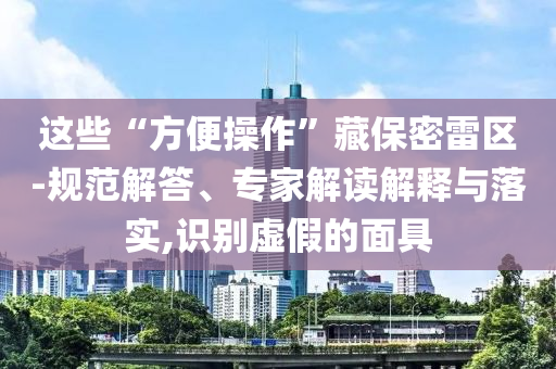 這些“方便操作”藏保密雷區(qū)-規(guī)范解答、專家解讀解釋與落實,識別虛假的面具