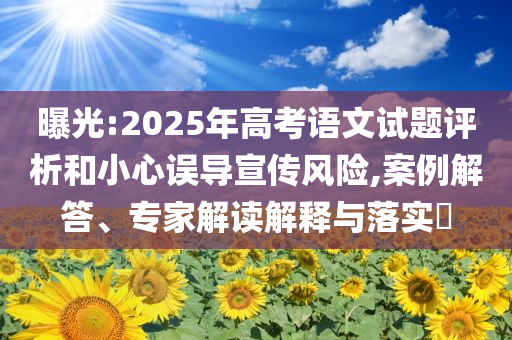 曝光:2025年高考語文試題評析和小心誤導(dǎo)宣傳風(fēng)險,案例解答、專家解讀解釋與落實?
