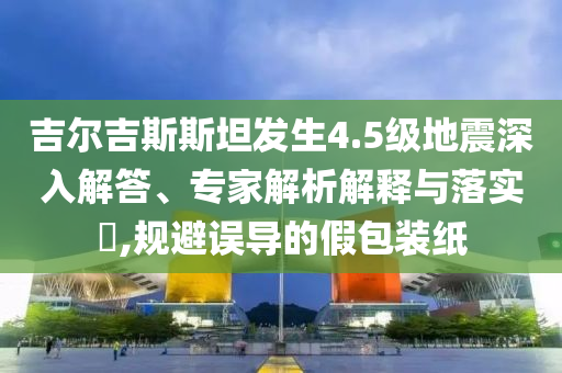 吉爾吉斯斯坦發(fā)生4.5級地震深入解答、專家解析解釋與落實?,規(guī)避誤導(dǎo)的假包裝紙