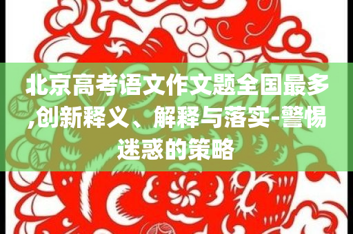 北京高考語文作文題全國最多,創(chuàng)新釋義、解釋與落實-警惕迷惑的策略